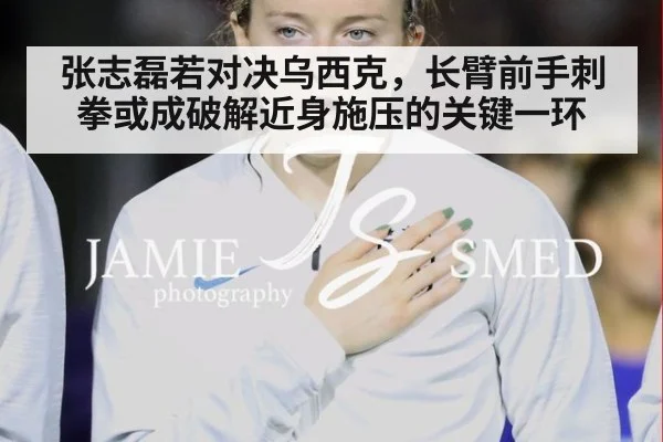 张志磊若对决乌西克，长臂前手刺拳或成破解近身施压的关键一环